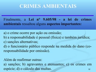 52
CRIMES AMBIENTAIS
Finalmente, a Lei n° 9.605/98 - a lei de crimes
ambientais ressaltou alguns aspectos importantes:
a) o crime ocorre por ação ou omissão;
b) a responsabilidade é pessoal (física) e também jurídica;
c) sanções alternativas;
d) o funcionário público responde na medida do dano (co-
responsabilidade por omissão).
Além de reafirmar outras:
a) sanções; b) agravantes e atenuantes; c) os crimes em
espécie; d) o cálculo das multas.
 