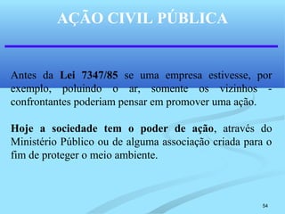 54
AÇÃO CIVIL PÚBLICA
Antes da Lei 7347/85 se uma empresa estivesse, por
exemplo, poluindo o ar, somente os vizinhos -
confrontantes poderiam pensar em promover uma ação.
Hoje a sociedade tem o poder de ação, através do
Ministério Público ou de alguma associação criada para o
fim de proteger o meio ambiente.
 
