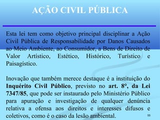 55
AÇÃO CIVIL PÚBLICA
Esta lei tem como objetivo principal disciplinar a Ação
Civil Pública de Responsabilidade por Danos Causados
ao Meio Ambiente, ao Consumidor, a Bens de Direito de
Valor Artístico, Estético, Histórico, Turístico e
Paisagístico.
Inovação que também merece destaque é a instituição do
Inquérito Civil Público, previsto no art. 8°, da Lei
7347/85, que pode ser instaurado pelo Ministério Público
para apuração e investigação de qualquer denúncia
relativa a ofensa aos direitos e interesses difusos e
coletivos, como é o caso da lesão ambiental.
 