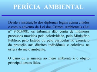 57
PERÍCIA AMBIENTAL
Desde a instituição dos diplomas legais acima citados
e com o advento da Lei dos Crimes Ambientais (Lei
n° 9.605/98), os tribunais dão conta de inúmeros
processos movidos pela coletividade, pelo Ministério
Público, pelo Estado ou pelo particular no exercício
da proteção aos direitos individuais e coletivos na
esfera do meio ambiente.
O dano ou a ameaça ao meio ambiente é o objeto
principal destas lides.
 