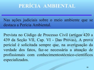 58
PERÍCIA AMBIENTAL
Nas ações judiciais sobre o meio ambiente que se
destaca a Perícia Ambiental.
Prevista no Código de Processo Civil (artigos 420 a
439 da Seção VII, Cap. VI - Das Provas), A prova
pericial é solicitada sempre que, na averiguação da
verdade dos fatos, faz-se necessária a atuação de
profissionais com conhecimentostécnico-científicos
especializados.
 