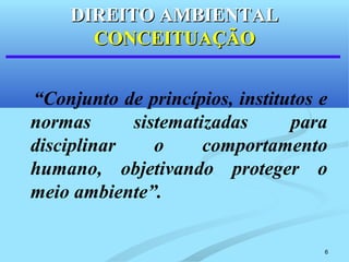 6
“Conjunto de princípios, institutos e
normas sistematizadas para
disciplinar o comportamento
humano, objetivando proteger o
meio ambiente”.
DIREITO AMBIENTALDIREITO AMBIENTAL
CONCEITUAÇÃOCONCEITUAÇÃO
 