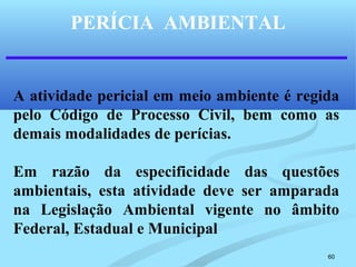60
PERÍCIA AMBIENTAL
A atividade pericial em meio ambiente é regida
pelo Código de Processo Civil, bem como as
demais modalidades de perícias.
Em razão da especificidade das questões
ambientais, esta atividade deve ser amparada
na Legislação Ambiental vigente no âmbito
Federal, Estadual e Municipal
 