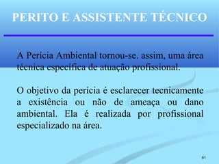 61
PERITO E ASSISTENTE TÉCNICO
A Perícia Ambiental tornou-se. assim, uma área
técnica específica de atuação profissional.
O objetivo da perícia é esclarecer tecnicamente
a existência ou não de ameaça ou dano
ambiental. Ela é realizada por profissional
especializado na área.
 