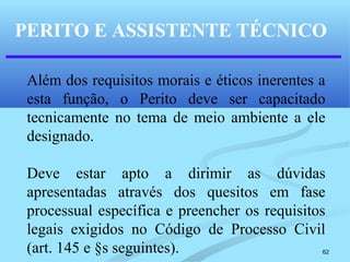 62
PERITO E ASSISTENTE TÉCNICO
Além dos requisitos morais e éticos inerentes a
esta função, o Perito deve ser capacitado
tecnicamente no tema de meio ambiente a ele
designado.
Deve estar apto a dirimir as dúvidas
apresentadas através dos quesitos em fase
processual específica e preencher os requisitos
legais exigidos no Código de Processo Civil
(art. 145 e §s seguintes).
 