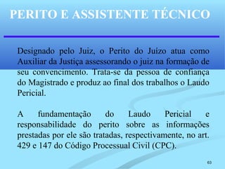 63
PERITO E ASSISTENTE TÉCNICO
Designado pelo Juiz, o Perito do Juízo atua como
Auxiliar da Justiça assessorando o juiz na formação de
seu convencimento. Trata-se da pessoa de confiança
do Magistrado e produz ao final dos trabalhos o Laudo
Pericial.
A fundamentação do Laudo Pericial e
responsabilidade do perito sobre as informações
prestadas por ele são tratadas, respectivamente, no art.
429 e 147 do Código Processual Civil (CPC).
 