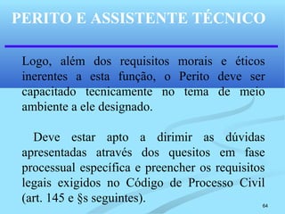 64
PERITO E ASSISTENTE TÉCNICO
Logo, além dos requisitos morais e éticos
inerentes a esta função, o Perito deve ser
capacitado tecnicamente no tema de meio
ambiente a ele designado.
Deve estar apto a dirimir as dúvidas
apresentadas através dos quesitos em fase
processual específica e preencher os requisitos
legais exigidos no Código de Processo Civil
(art. 145 e §s seguintes).
 