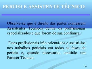 65
PERITO E ASSISTENTE TÉCNICO
Observe-se que é direito das partes nomearem
Assistentes Técnicos dentre os profissionais
especializados e que forem de sua confiança.
Estes profissionais irão orientá-los e assisti-los
nos trabalhos periciais em todas as fases da
perícia e, quando necessário, emitirão um
Parecer Técnico.
 