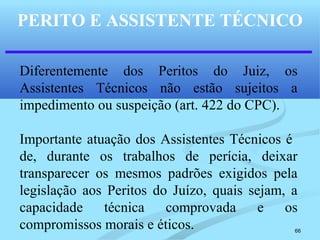 66
PERITO E ASSISTENTE TÉCNICO
Diferentemente dos Peritos do Juiz, os
Assistentes Técnicos não estão sujeitos a
impedimento ou suspeição (art. 422 do CPC).
Importante atuação dos Assistentes Técnicos é
de, durante os trabalhos de perícia, deixar
transparecer os mesmos padrões exigidos pela
legislação aos Peritos do Juízo, quais sejam, a
capacidade técnica comprovada e os
compromissos morais e éticos.
 