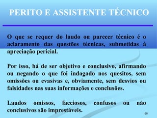 68
PERITO E ASSISTENTE TÉCNICO
O que se requer do laudo ou parecer técnico é o
aclaramento das questões técnicas, submetidas à
apreciação pericial.
Por isso, há de ser objetivo e conclusivo, afirmando
ou negando o que foi indagado nos quesitos, sem
omissões ou evasivas e, obviamente, sem desvios ou
falsidades nas suas informações e conclusões.
Laudos omissos, facciosos, confusos ou não
conclusivos são imprestáveis.
 