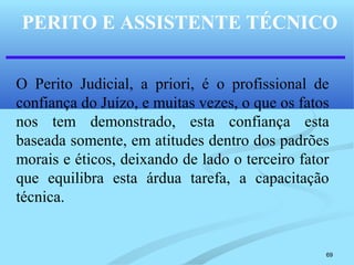 69
PERITO E ASSISTENTE TÉCNICO
O Perito Judicial, a priori, é o profissional de
confiança do Juízo, e muitas vezes, o que os fatos
nos tem demonstrado, esta confiança esta
baseada somente, em atitudes dentro dos padrões
morais e éticos, deixando de lado o terceiro fator
que equilibra esta árdua tarefa, a capacitação
técnica.
 