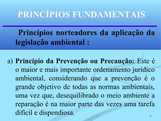 7
Princípios norteadores da aplicação da
legislação ambiental :
a) Princípio da Prevenção ou Precaução: Este é
o maior e mais importante ordenamento jurídico
ambiental, considerando que a prevenção é o
grande objetivo de todas as normas ambientais,
uma vez que, desequilibrado o meio ambiente a
reparação é na maior parte das vezes uma tarefa
difícil e dispendiosa.
PRINCÍPIOS FUNDAMENTAIS
 