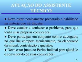 70
ATUAÇÃO DO ASSISTENTE
TÉCNICO
● Deve estar tecnicamente preparado e habilitado
na matéria que irá discutir;
● Deve estudar e conhecer o problema, para que
tenha suas próprias convicções;
● Deve participar em conjunto com o advogado,
no que lhe compete tecnicamente, na elaboração
da inicial, contestação e quesitos;
● Deve estar junto ao Perito Judicial para ajudá-lo
e convencê-lo de suas convicções;
 