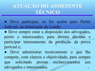 71
ATUAÇÃO DO ASSISTENTE
TÉCNICO
● Deve participar, se for aceito pelo Perito
Judicial, na elaboração do Laudo;
● Deve sempre estar a disposição dos advogados,
perito e interessados, para dirimir dúvidas e
participar intensamente da produção da prova
pericial e;
● Deve administrar tecnicamente o que lhe
compete, com clareza e objetividade, para sempre
que solicitado prestar esclarecimentos aos
advogados e interessados.
 