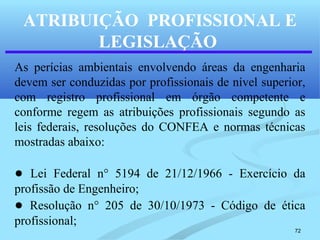 72
ATRIBUIÇÃO PROFISSIONAL E
LEGISLAÇÃO
As perícias ambientais envolvendo áreas da engenharia
devem ser conduzidas por profissionais de nível superior,
com registro profissional em órgão competente e
conforme regem as atribuições profissionais segundo as
leis federais, resoluções do CONFEA e normas técnicas
mostradas abaixo:
● Lei Federal n° 5194 de 21/12/1966 - Exercício da
profissão de Engenheiro;
● Resolução n° 205 de 30/10/1973 - Código de ética
profissional;
 