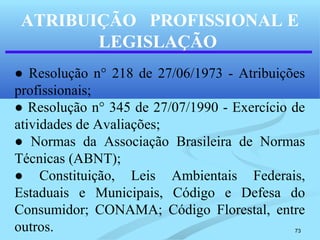 73
ATRIBUIÇÃO PROFISSIONAL E
LEGISLAÇÃO
● Resolução n° 218 de 27/06/1973 - Atribuições
profissionais;
● Resolução n° 345 de 27/07/1990 - Exercício de
atividades de Avaliações;
● Normas da Associação Brasileira de Normas
Técnicas (ABNT);
● Constituição, Leis Ambientais Federais,
Estaduais e Municipais, Código e Defesa do
Consumidor; CONAMA; Código Florestal, entre
outros.
 