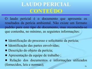 75
LAUDO PERICIAL
CONTEÚDO
O laudo pericial é o documento que apresenta os
resultados da perícia ambiental. Não existe um formato
padrão para este tipo de documento, mas recomenda-se
que contenha, no mínimo, as seguintes informações:
● Identificação do processo e solicitante da perícia;
● Identificação das partes envolvidas;
● Descrição do objeto da perícia;
● Apresentação da equipe de trabalho ;
● Relação dos documentos e informações utilizados
(fornecidos, leis e normas);
 