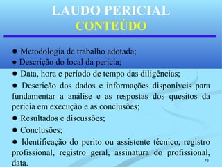 76
LAUDO PERICIAL
CONTEÚDO
● Metodologia de trabalho adotada;
● Descrição do local da perícia;
● Data, hora e período de tempo das diligências;
● Descrição dos dados e informações disponíveis para
fundamentar a análise e as respostas dos quesitos da
perícia em execução e as conclusões;
● Resultados e discussões;
● Conclusões;
● Identificação do perito ou assistente técnico, registro
profissional, registro geral, assinatura do profissional,
data.
 