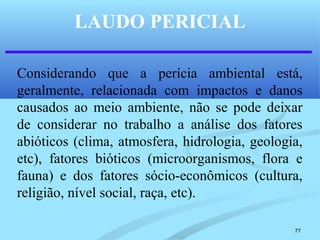 77
LAUDO PERICIAL
Considerando que a perícia ambiental está,
geralmente, relacionada com impactos e danos
causados ao meio ambiente, não se pode deixar
de considerar no trabalho a análise dos fatores
abióticos (clima, atmosfera, hidrologia, geologia,
etc), fatores bióticos (microorganismos, flora e
fauna) e dos fatores sócio-econômicos (cultura,
religião, nível social, raça, etc).
 