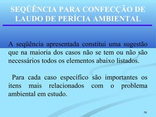 78
SEQÜÊNCIA PARA CONFECÇÃO DE
LAUDO DE PERÍCIA AMBIENTAL
A seqüência apresentada constitui uma sugestão
que na maioria dos casos não se tem ou não são
necessários todos os elementos abaixo listados.
Para cada caso específico são importantes os
itens mais relacionados com o problema
ambiental em estudo.
 