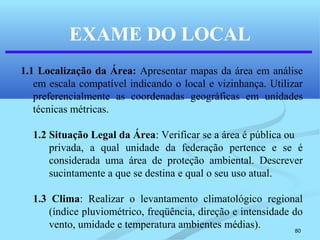 80
EXAME DO LOCAL
1.1 Localização da Área: Apresentar mapas da área em análise
em escala compatível indicando o local e vizinhança. Utilizar
preferencialmente as coordenadas geográficas em unidades
técnicas métricas.
1.2 Situação Legal da Área: Verificar se a área é pública ou
privada, a qual unidade da federação pertence e se é
considerada uma área de proteção ambiental. Descrever
sucintamente a que se destina e qual o seu uso atual.
1.3 Clima: Realizar o levantamento climatológico regional
(índice pluviométrico, freqüência, direção e intensidade do
vento, umidade e temperatura ambientes médias).
 