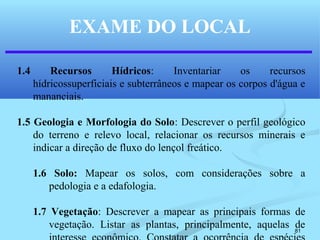 81
EXAME DO LOCAL
1.4 Recursos Hídricos: Inventariar os recursos
hídricossuperficiais e subterrâneos e mapear os corpos d'água e
mananciais.
1.5 Geologia e Morfologia do Solo: Descrever o perfil geológico
do terreno e relevo local, relacionar os recursos minerais e
indicar a direção de fluxo do lençol freático.
1.6 Solo: Mapear os solos, com considerações sobre a
pedologia e a edafologia.
1.7 Vegetação: Descrever a mapear as principais formas de
vegetação. Listar as plantas, principalmente, aquelas de
 