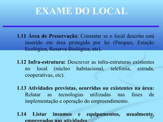 83
EXAME DO LOCAL
1.11 Área de Preservação: Constatar se o local descrito está
inserido em área protegida por lei (Parques, Estação
Ecológica, Reserva Biológica, etc).
1.12 Infra-estrutura: Descrever as infra-estruturas existentes
no local (núcleo habitacional, telefonia, estrada,
cooperativas, etc).
1.13 Atividades previstas, ocorridas ou existentes na área:
Relatar as tecnologias utilizadas nas fases de
implementação e operação do empreendimento.
1.14 Listar insumos e equipamentos, usualmente,
 