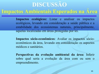 85
DISCUSSÃO
Impactos Ambientais Esperados na Área
Impactos ecológicos: Listar e analisar os impactos
ecológicos, levando em consideração a saúde pública e a
estabilidade dos ecossistemas naturais, principalmente,
aquelas localizadas em áreas protegidas por lei.
Impactos sócio-econômicos: Avaliar os impactos sócio-
econômicos da área, levando em consideração os aspectos
médicos e sanitários.
Perspectivas da evolução ambiental da área: Inferir
sobre qual seria a evolução da área com ou sem o
empreendimento.
 