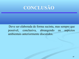 87
CONCLUSÃO
Deve ser elaborada de forma sucinta, mas sempre que
possível, conclusiva, abrangendo os aspectos
ambientais anteriormente discutidos.
 