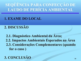 88
SEQÜÊNCIA PARA CONFECÇÃO DE
LAUDO DE PERÍCIA AMBIENTAL
1. EXAME DO LOCAL
2. DISCUSSÃO
2.1. Diagnóstico Ambiental da Área;
2.2. Impactos Ambientais Esperados na Área
2.3. Considerações Complementares (quando
for o caso )
3. CONCLUSÃO
 