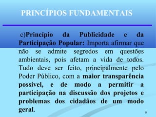 9
PRINCÍPIOS FUNDAMENTAIS
c)Princípio da Publicidade e da
Participação Popular: Importa afirmar que
não se admite segredos em questões
ambientais, pois afetam a vida de todos.
Tudo deve ser feito, principalmente pelo
Poder Público, com a maior transparência
possível, e de modo a permitir a
participação na discussão dos projetos e
problemas dos cidadãos de um modo
geral.
 