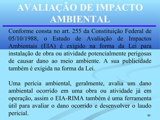 90
AVALIAÇÃO DE IMPACTO
AMBIENTAL
Conforme consta no art. 255 da Constituição Federal de
05/10/1988, o Estudo de Avaliação de Impactos
Ambientais (EIA) é exigido na forma da Lei para
instalação de obra ou atividade potencialmente perigosas
de causar dano ao meio ambiente. A sua publicidade
também é exigida na forma da Lei.
Uma perícia ambiental, geralmente, avalia um dano
ambiental ocorrido em uma obra ou atividade já em
operação, assim o EIA-RIMA também é uma ferramenta
útil para avaliar o dano ocorrido e desenvolver o laudo
pericial.
 