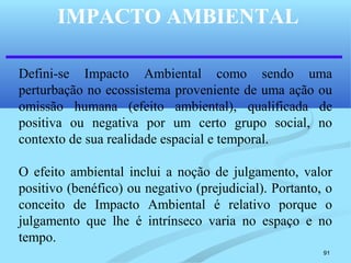 91
IMPACTO AMBIENTAL
Defini-se Impacto Ambiental como sendo uma
perturbação no ecossistema proveniente de uma ação ou
omissão humana (efeito ambiental), qualificada de
positiva ou negativa por um certo grupo social, no
contexto de sua realidade espacial e temporal.
O efeito ambiental inclui a noção de julgamento, valor
positivo (benéfico) ou negativo (prejudicial). Portanto, o
conceito de Impacto Ambiental é relativo porque o
julgamento que lhe é intrínseco varia no espaço e no
tempo.
 