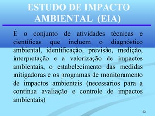92
ESTUDO DE IMPACTO
AMBIENTAL (EIA)
É o conjunto de atividades técnicas e
científicas que incluem o diagnóstico
ambiental, identificação, previsão, medição,
interpretação e a valorização de impactos
ambientais, o estabelecimento das medidas
mitigadoras e os programas de monitoramento
de impactos ambientais (necessários para a
contínua avaliação e controle de impactos
ambientais).
 