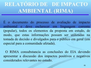 93
RELATÓRIO DE DE IMPACTO
AMBIENTAL (RIMA)
É o documento do processo de avaliação de impacto
ambiental e deve esclarecer em linguagem corrente
(popular), todos os elementos da proposta em estudo, de
modo, que estas informações possam ser utilizadas na
tomada de decisão e divulgados para o público em geral (em
especial para a comunidade afetada).
O RIMA consubstancia as conclusões do EIA devendo
apresentar a discussão dos impactos positivos e negativos
considerados relevantes no estudo.
 