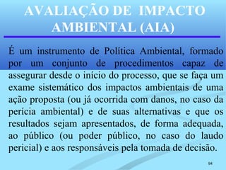 94
AVALIAÇÃO DE IMPACTO
AMBIENTAL (AIA)
É um instrumento de Política Ambiental, formado
por um conjunto de procedimentos capaz de
assegurar desde o início do processo, que se faça um
exame sistemático dos impactos ambientais de uma
ação proposta (ou já ocorrida com danos, no caso da
perícia ambiental) e de suas alternativas e que os
resultados sejam apresentados, de forma adequada,
ao público (ou poder público, no caso do laudo
pericial) e aos responsáveis pela tomada de decisão.
 
