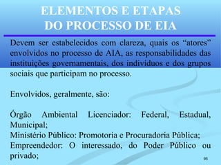 95
ELEMENTOS E ETAPAS
DO PROCESSO DE EIA
Devem ser estabelecidos com clareza, quais os “atores”
envolvidos no processo de AIA, as responsabilidades das
instituições governamentais, dos indivíduos e dos grupos
sociais que participam no processo.
Envolvidos, geralmente, são:
Órgão Ambiental Licenciador: Federal, Estadual,
Municipal;
Ministério Público: Promotoria e Procuradoria Pública;
Empreendedor: O interessado, do Poder Público ou
privado;
 