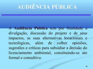 96
AUDIÊNCIA PÚBLICA
A Audiência Pública tem por finalidade a
divulgação, discussão do projeto e de seus
impactos, as suas alternativas locacionais e
tecnológicas, além de colher opiniões,
sugestões e críticas para subsidiar a decisão do
licenciamento ambiental, constituindo-se ato
formal e consultivo.
 