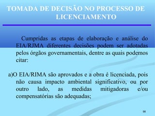 98
Cumpridas as etapas de elaboração e análise do
EIA/RJMA diferentes decisões podem ser adotadas
pelos órgãos governamentais, dentre as quais podemos
citar:
a)O EIA/RIMA são aprovados e a obra é licenciada, pois
não causa impacto ambiental significativo, ou por
outro lado, as medidas mitigadoras e/ou
compensatórias são adequadas;
TOMADA DE DECISÃO NO PROCESSO DE
LICENCIAMENTO
 