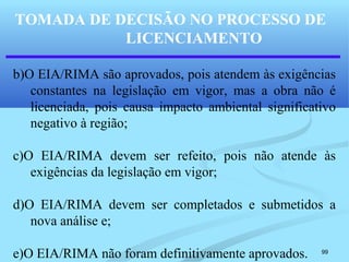 99
b)O EIA/RIMA são aprovados, pois atendem às exigências
constantes na legislação em vigor, mas a obra não é
licenciada, pois causa impacto ambiental significativo
negativo à região;
c)O EIA/RIMA devem ser refeito, pois não atende às
exigências da legislação em vigor;
d)O EIA/RIMA devem ser completados e submetidos a
nova análise e;
e)O EIA/RIMA não foram definitivamente aprovados.
TOMADA DE DECISÃO NO PROCESSO DE
LICENCIAMENTO
 