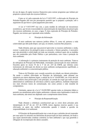 13
do uso da água; d) captar recursos financeiros para custear programas que tenham por
propósito a preservação dos recursos hídricos.
Como se vê, pela expressão da Lei nº 9.433/1997, a efetivação do Princípio do
Poluidor-Pagador não tem por pressuposto permitir que se perpetre a poluição, sob o
argumento de que houve o justo pagamento para tanto.
A Lei nº 9.433/1997 traz sim, a justa medida da utilização de mecanismos
econômicos, que levem à necessidade de conscientização da importância da preservação
dos recursos ambientais, no caso, a água. É clara expressão do Princípio do Poluidor-
Pagador, nos termos que é apontado neste trabalho.
§ Princípio da Informação
O meio ambiente tem natureza jurídica difusa. E, como tal, pertence a toda
coletividade que dele pode dispor, sem que, no entanto, ocasione-lhes prejuízos.
Nada obstante, para que seja possível aproveitar os recursos ambientais e ainda,
exercer o poder-dever de protegê-lo paras as presente e futuras gerações, é necessário
que seja permitido à coletividade em toda sua extensão, conhecer quais são as medidas
que são conduzidas pelo Poder Público e por particulares, com vistas à proteção do
meio ambiente.
A informação é o primeiro instrumento de proteção do meio ambiente. Trata-se
de subespécie do Princípio da Publicidade, orientando a preservação do meio ambiente.
Encontra apoio no inciso VI do § 1º do art. 225 da CRFB, que informa como
instrumento de efetivação do direito ao meio ambiente ecologicamente equilibrado, a
educação ambiental e a conscientização pública.
Trata-se de Princípio com vocação acessória em relação aos demais princípios.
De modo a conferir efetividade ao Princípio da Informação, nada obstante sua
referência em outros diplomas legais, a edição da Lei nº 10.650/2003, em 14 de abril de
2003, conferiu clara positivação a este princípio, no sentido de exigir que todos os atos
administrativos ambientais de relevância coletiva sejam públicos, mediante disposição
nos mais diversos meios de comunicação, tais como jornais e rede mundial de
computadores.
Entretanto, apesar de a Lei nº 10.650/2003 apontar todos os elementos hábeis a
permitir seu atendimento pelos órgãos ambientais e demais entes legitimados à tutela do
meio ambiente, não temos nos deparado com o cumprimento desta norma.
§ Princípio da Responsabilização
Nada obstante a referência constitucional que se extrai deste princípio pela
interpretação do §3º do art. 225 da CRFB, temos algumas reservas quanto à sua
efetivação, as quais são melhor esclarecidas quando é tratada a questão da
responsabilidade cível ambiental.
O Princípio da Responsabilização traz a nota de que o poluidor deverá responder
por suas ações ou omissões em detrimento da preservação do meio ambiente, de modo a
que sejam desmotivadas condutas contrárias ao bem ambiental e que seja garantida a
obrigação de recomposição dos danos causados.
 