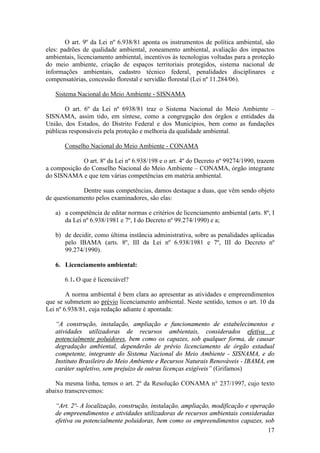 17
O art. 9º da Lei nº 6.938/81 aponta os instrumentos de política ambiental, são
eles: padrões de qualidade ambiental, zoneamento ambiental, avaliação dos impactos
ambientais, licenciamento ambiental, incentivos às tecnologias voltadas para a proteção
do meio ambiente, criação de espaços territoriais protegidos, sistema nacional de
informações ambientais, cadastro técnico federal, penalidades disciplinares e
compensatórias, concessão florestal e servidão florestal (Lei nº 11.284/06).
Sistema Nacional do Meio Ambiente - SISNAMA
O art. 6º da Lei nº 6938/81 traz o Sistema Nacional do Meio Ambiente –
SISNAMA, assim tido, em síntese, como a congregação dos órgãos e entidades da
União, dos Estados, do Distrito Federal e dos Municípios, bem como as fundações
públicas responsáveis pela proteção e melhoria da qualidade ambiental.
Conselho Nacional do Meio Ambiente - CONAMA
O art. 8º da Lei nº 6.938/198 e o art. 4º do Decreto nº 99274/1990, trazem
a composição do Conselho Nacional do Meio Ambiente – CONAMA, órgão integrante
do SISNAMA e que tem várias competências em matéria ambiental.
Dentre suas competências, damos destaque a duas, que vêm sendo objeto
de questionamento pelos examinadores, são elas:
a) a competência de editar normas e critérios de licenciamento ambiental (arts. 8º, I
da Lei nº 6.938/1981 e 7º, I do Decreto nº 99.274/1990) e a;
b) de decidir, como última instância administrativa, sobre as penalidades aplicadas
pelo IBAMA (arts. 8º, III da Lei nº 6.938/1981 e 7º, III do Decreto nº
99.274/1990).
6. Licenciamento ambiental:
6.1. O que é licenciável?
A norma ambiental é bem clara ao apresentar as atividades e empreendimentos
que se submetem ao prévio licenciamento ambiental. Neste sentido, temos o art. 10 da
Lei nº 6.938/81, cuja redação adiante é apontada:
“A construção, instalação, ampliação e funcionamento de estabelecimentos e
atividades utilizadoras de recursos ambientais, considerados efetiva e
potencialmente poluidores, bem como os capazes, sob qualquer forma, de causar
degradação ambiental, dependerão de prévio licenciamento de órgão estadual
competente, integrante do Sistema Nacional do Meio Ambiente - SISNAMA, e do
Instituto Brasileiro do Meio Ambiente e Recursos Naturais Renováveis - IBAMA, em
caráter supletivo, sem prejuízo de outras licenças exigíveis” (Grifamos)
Na mesma linha, temos o art. 2º da Resolução CONAMA n° 237/1997, cujo texto
abaixo transcrevemos:
“Art. 2º- A localização, construção, instalação, ampliação, modificação e operação
de empreendimentos e atividades utilizadoras de recursos ambientais consideradas
efetiva ou potencialmente poluidoras, bem como os empreendimentos capazes, sob
 