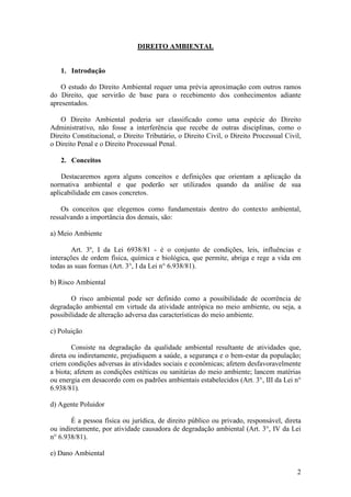 2
DIREITO AMBIENTAL
1. Introdução
O estudo do Direito Ambiental requer uma prévia aproximação com outros ramos
do Direito, que servirão de base para o recebimento dos conhecimentos adiante
apresentados.
O Direito Ambiental poderia ser classificado como uma espécie do Direito
Administrativo, não fosse a interferência que recebe de outras disciplinas, como o
Direito Constitucional, o Direito Tributário, o Direito Civil, o Direito Processual Civil,
o Direito Penal e o Direito Processual Penal.
2. Conceitos
Destacaremos agora alguns conceitos e definições que orientam a aplicação da
normativa ambiental e que poderão ser utilizados quando da análise de sua
aplicabilidade em casos concretos.
Os conceitos que elegemos como fundamentais dentro do contexto ambiental,
ressalvando a importância dos demais, são:
a) Meio Ambiente
Art. 3º, I da Lei 6938/81 - é o conjunto de condições, leis, influências e
interações de ordem física, química e biológica, que permite, abriga e rege a vida em
todas as suas formas (Art. 3°, I da Lei n° 6.938/81).
b) Risco Ambiental
O risco ambiental pode ser definido como a possibilidade de ocorrência de
degradação ambiental em virtude da atividade antrópica no meio ambiente, ou seja, a
possibilidade de alteração adversa das características do meio ambiente.
c) Poluição
Consiste na degradação da qualidade ambiental resultante de atividades que,
direta ou indiretamente, prejudiquem a saúde, a segurança e o bem-estar da população;
criem condições adversas às atividades sociais e econômicas; afetem desfavoravelmente
a biota; afetem as condições estéticas ou sanitárias do meio ambiente; lancem matérias
ou energia em desacordo com os padrões ambientais estabelecidos (Art. 3°, III da Lei n°
6.938/81).
d) Agente Poluidor
É a pessoa física ou jurídica, de direito público ou privado, responsável, direta
ou indiretamente, por atividade causadora de degradação ambiental (Art. 3°, IV da Lei
n° 6.938/81).
e) Dano Ambiental
 