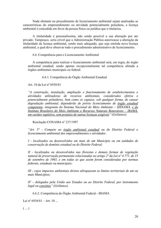 20
Nada obstante no procedimento de licenciamento ambiental sejam analisadas as
características do empreendimento ou atividade potencialmente poluidora, a licença
ambiental é concedida em favor da pessoa física ou jurídica que o titulariza.
A titularidade é personalíssima, não sendo possível a sua alteração por ato
privado. Tampouco, seria crível que a Administração Pública autorizasse a alteração da
titularidade da licença ambiental, sendo mais adequado, que seja emitida nova licença
ambiental, a qual deve observar todo o procedimento administrativo de licenciamento.
6.6. Competência para o Licenciamento Ambiental
A competência para realizar o licenciamento ambiental será, em regra, do órgão
ambiental estadual, sendo apenas excepcionalmente tal competência afetada a
órgãos ambientais municipais ou federal.
6.6.1. Competência do Órgão Ambiental Estadual
Art. 10 da Lei nº 6938/81
“A construção, instalação, ampliação e funcionamento de estabelecimentos e
atividades utilizadoras de recursos ambientais, considerados efetiva e
potencialmente poluidores, bem como os capazes, sob qualquer forma, de causar
degradação ambiental, dependerão de prévio licenciamento de órgão estadual
competente, integrante do Sistema Nacional do Meio Ambiente – SISNAMA, e do
Instituto Brasileiro do Meio Ambiente e Recursos Naturais Renováveis – IBAMA,
em caráter supletivo, sem prejuízo de outras licenças exigíveis” (Grifamos)
Resolução CONAMA nº 237/1997
“Art. 5º - Compete ao órgão ambiental estadual ou do Distrito Federal o
licenciamento ambiental dos empreendimentos e atividades:
I - localizados ou desenvolvidos em mais de um Município ou em unidades de
conservação de domínio estadual ou do Distrito Federal;
II - localizados ou desenvolvidos nas florestas e demais formas de vegetação
natural de preservação permanente relacionadas no artigo 2º da Lei nº 4.771, de 15
de setembro de 1965, e em todas as que assim forem consideradas por normas
federais, estaduais ou municipais;
III - cujos impactos ambientais diretos ultrapassem os limites territoriais de um ou
mais Municípios;
IV – delegados pela União aos Estados ou ao Distrito Federal, por instrumento
legal ou convênio” (Grifamos)
6.6.2. Competência do Órgão Ambiental Federal - IBAMA
Lei nº 6938/81 – Art. 10 ...
( ... )
 