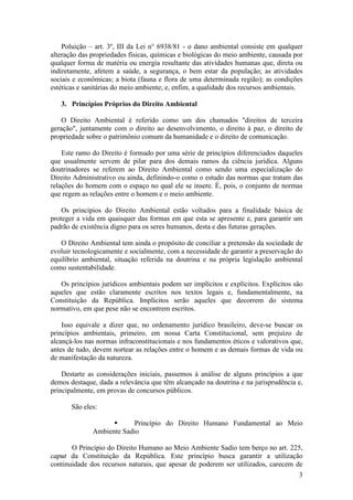 3
Poluição – art. 3º, III da Lei n° 6938/81 - o dano ambiental consiste em qualquer
alteração das propriedades físicas, químicas e biológicas do meio ambiente, causada por
qualquer forma de matéria ou energia resultante das atividades humanas que, direta ou
indiretamente, afetem a saúde, a segurança, o bem estar da população; as atividades
sociais e econômicas; a biota (fauna e flora de uma determinada região); as condições
estéticas e sanitárias do meio ambiente; e, enfim, a qualidade dos recursos ambientais.
3. Princípios Próprios do Direito Ambiental
O Direito Ambiental é referido como um dos chamados "direitos de terceira
geração", juntamente com o direito ao desenvolvimento, o direito à paz, o direito de
propriedade sobre o patrimônio comum da humanidade e o direito de comunicação.
Este ramo do Direito é formado por uma série de princípios diferenciados daqueles
que usualmente servem de pilar para dos demais ramos da ciência jurídica. Alguns
doutrinadores se referem ao Direito Ambiental como sendo uma especialização do
Direito Administrativo ou ainda, definindo-o como o estudo das normas que tratam das
relações do homem com o espaço no qual ele se insere. É, pois, o conjunto de normas
que regem as relações entre o homem e o meio ambiente.
Os princípios do Direito Ambiental estão voltados para a finalidade básica de
proteger a vida em quaisquer das formas em que esta se apresente e, para garantir um
padrão de existência digno para os seres humanos, desta e das futuras gerações.
O Direito Ambiental tem ainda o propósito de conciliar a pretensão da sociedade de
evoluir tecnologicamente e socialmente, com a necessidade de garantir a preservação do
equilíbrio ambiental, situação referida na doutrina e na própria legislação ambiental
como sustentabilidade.
Os princípios jurídicos ambientais podem ser implícitos e explícitos. Explícitos são
aqueles que estão claramente escritos nos textos legais e, fundamentalmente, na
Constituição da República. Implícitos serão aqueles que decorrem do sistema
normativo, em que pese não se encontrem escritos.
Isso equivale a dizer que, no ordenamento jurídico brasileiro, deve-se buscar os
princípios ambientais, primeiro, em nossa Carta Constitucional, sem prejuízo de
alcançá-los nas normas infraconstitucionais e nos fundamentos éticos e valorativos que,
antes de tudo, devem nortear as relações entre o homem e as demais formas de vida ou
de manifestação da natureza.
Destarte as considerações iniciais, passemos à análise de alguns princípios a que
demos destaque, dada a relevância que têm alcançado na doutrina e na jurisprudência e,
principalmente, em provas de concursos públicos.
São eles:
§ Princípio do Direito Humano Fundamental ao Meio
Ambiente Sadio
O Princípio do Direito Humano ao Meio Ambiente Sadio tem berço no art. 225,
caput da Constituição da República. Este princípio busca garantir a utilização
continuidade dos recursos naturais, que apesar de poderem ser utilizados, carecem de
 
