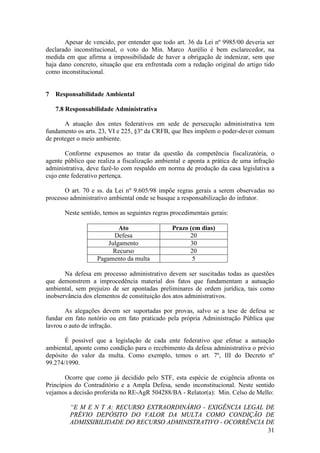 31
Apesar de vencido, por entender que todo art. 36 da Lei nº 9985/00 deveria ser
declarado inconstitucional, o voto do Min. Marco Aurélio é bem esclarecedor, na
medida em que afirma a impossibilidade de haver a obrigação de indenizar, sem que
haja dano concreto, situação que era enfrentada com a redação original do artigo tido
como inconstitucional.
7 Responsabilidade Ambiental
7.8 Responsabilidade Administrativa
A atuação dos entes federativos em sede de persecução administrativa tem
fundamento os arts. 23, VI e 225, §3º da CRFB, que lhes impõem o poder-dever comum
de proteger o meio ambiente.
Conforme expusemos ao tratar da questão da competência fiscalizatória, o
agente público que realiza a fiscalização ambiental e aponta a prática de uma infração
administrativa, deve fazê-lo com respaldo em norma de produção da casa legislativa a
cujo ente federativo pertença.
O art. 70 e ss. da Lei nº 9.605/98 impõe regras gerais a serem observadas no
processo administrativo ambiental onde se busque a responsabilização do infrator.
Neste sentido, temos as seguintes regras procedimentais gerais:
Ato Prazo (em dias)
Defesa 20
Julgamento 30
Recurso 20
Pagamento da multa 5
Na defesa em processo administrativo devem ser suscitadas todas as questões
que demonstrem a improcedência material dos fatos que fundamentam a autuação
ambiental, sem prejuízo de ser apontadas preliminares de ordem jurídica, tais como
inobservância dos elementos de constituição dos atos administrativos.
As alegações devem ser suportadas por provas, salvo se a tese de defesa se
fundar em fato notório ou em fato praticado pela própria Administração Pública que
lavrou o auto de infração.
É possível que a legislação de cada ente federativo que efetue a autuação
ambiental, aponte como condição para o recebimento da defesa administrativa o prévio
depósito do valor da multa. Como exemplo, temos o art. 7º, III do Decreto nº
99.274/1990.
Ocorre que como já decidido pelo STF, esta espécie de exigência afronta os
Princípios do Contraditório e a Ampla Defesa, sendo inconstitucional. Neste sentido
vejamos a decisão proferida no RE-AgR 504288/BA - Relator(a): Min. Celso de Mello:
“E M E N T A: RECURSO EXTRAORDINÁRIO - EXIGÊNCIA LEGAL DE
PRÉVIO DEPÓSITO DO VALOR DA MULTA COMO CONDIÇÃO DE
ADMISSIBILIDADE DO RECURSO ADMINISTRATIVO - OCORRÊNCIA DE
 