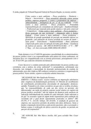 48
E ainda, julgado do Tribunal Regional Federal da Primeira Região, no mesmo sentido:
Crime contra o meio ambiente – Pesca predatória – Denúncia –
Inépcia – Inocorrência – Peça acusatória oferecida contra pessoa
jurídica, empresa pesqueira, e contra o proprietário da empresa –
Admissibilidade – Inteligência do art. 3.ª da Lei 9.605/98 – Crime
contra o meio ambiente – Pesca predatória – Pretendida
responsabilização do comandante da embarcação – Inadmissibilidade
– Profissional que responde pela gestão náutica e não pela comercial
– Competência – Crime contra o meio ambiente – Pesca predatória –
Ilícito praticado em mar territorial – Julgamento afeto à Justiça
Federal – Crime contra o meio ambiente – Pesca predatória –
Apreensão de grande quantidade de pescado em tamanho inferior ao
permitido, com utilização de técnica proibida de arrasto de fundo –
Ação penal – Trancamento – Inadmissibilidade – Dano ambiental
comprovado pelos autos de infração lavrados pelo Ibama – Existência
de indícios de autoria – HC 2003.01.00.007523-0-MA – 4.ª T. – TRF
1.ª Reg. – rel. Juiz convocado JAMIL ROSA DE JESUS
Nada obstante a Lei nº 9.605/98 apresentar a possibilidade de os administradores
da pessoa jurídica virem a ser responsabilizados pela prática de crimes ambientais, tal
disciplina deve ser compatibilizada com as normas processuais, principalmente com o
art. 43 do CPP, que cuida dos elementos da denuncia.
Como descrever a conduta praticada pelo administrador da pessoa jurídica que
corroborou com a prática do crime ambiental? A jurisprudência, enfrentando esta
discussão, tem mitigado a necessidade de descrição pormenorizada da conduta do
administrador, pois não é dado ao MP conhecer à minúcia a estrutura e a organização da
pessoa jurídica. Neste sentido, vejamos as decisões adiante transcritas.
“HC 85549/SP, Rel. Min Sepúlveda Pertence
EMENTA: I. Habeas-corpus: recurso ordinário ou impetração substitutiva
dele: exigência de fundamentação pertinente. II. Omissão de recolhimento
de contribuições previdenciárias descontadas de empregados: denúncia:
aptidão. Tratando-se de crimes societários em que não se verifica, de plano,
que "as responsabilidades de cada um dos sócios ou gerentes são
diferenciadas, em razão do próprio contrato social relativo ao registro da
pessoa jurídica envolvida", não há inépcia da denúncia pela ausência de
indicação individualizada da conduta de cada indiciado, sendo suficiente a
de que "os acusados sejam de algum modo responsáveis pela condução da
sociedade sob a qual foram supostamente praticados os delitos" (HC
85.579, 2ª T., 24.5.05, Gilmar, DJ 24.6.05). A condição de gestores da
empresa, nos sucessivos períodos da prática dos fatos delituosos, basta a
fundar a imputação inicial feita a cada um dos pacientes, não se prestando o
habeas corpus à verificação do efetivo exercício da gestão, no período em
que por ela responsável.”
E,
“HC 83301/RS, Rel. Min Marco Aurélio, Rel. para acórdão Min. Cezar
Peluso
 