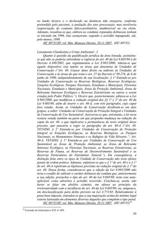 50
no laudo técnico e o declarado na denúncia não ensejaria, conforme
pretendido pelo paciente, a anulação dos atos processuais, mas envolveria
reapreciação do conjunto fático-probatório, inadmissível na via eleita.
Ademais, ressaltou-se que, embora as condutas reputadas delituosas tenham
se iniciado em 1996, elas avançaram, segundo o acórdão impugnado, até,
pelo menos, 1999.
HC 89735/SP, rel. Min. Menezes Direito, 20.11.2007. (HC-89735)
Loteamento Clandestino e Crime Ambiental - 2
Quanto à questão da qualificação jurídica da área loteada, assinalou-
se que não se poderia subordinar a vigência do art. 40 da Lei 9.605/98 à do
Decreto 4.340/2002, que regulamentou a Lei 9.985/2000. Aduziu-se que
aquele dispositivo visa tutelar as áreas que denomina de Unidades de
Conservação (“Art. 40. Causar dano direto ou indireto às Unidades de
Conservação e às áreas de que trata o art. 27 do Decreto nº 99.274, de 6 de
junho de 1990, independentemente de sua localização: § 1º Entende-se por
Unidades de Conservação as Reservas Biológicas, Reservas Ecológicas,
Estações Ecológicas, Parques Nacionais, Estaduais e Municipais, Florestas
Nacionais, Estaduais e Municipais, Áreas de Proteção Ambiental, Áreas de
Relevante Interesse Ecológico e Reservas Extrativistas ou outras a serem
criadas pelo Poder Público.”). Ocorre que, posteriormente, editara-se a Lei
9.985/2000, que modificou a redação original dos §§ 1º e 2º do art. 40 da
Lei 9.605/98, além de inserir o art. 40-A, com três parágrafos, cujo caput
fora vetado. Assim, as Unidades de Conservação dividiram-se em dois
grupos, a saber: Unidades de Conservação de Proteção Integral e Unidades
de Conservação de Uso Sustentável. Asseverou-se que, entretanto, a lei nova
restara vetada também na parte em que propunha mudança na redação do
caput do art. 40, o que implicaria a permanência do texto original desse
preceito, que passaria a reger os parágrafos do art. 40-A (“Art. 40.
VETADO. § 1º Entende-se por Unidades de Conservação de Proteção
Integral as Estações Ecológicas, as Reservas Biológicas, os Parques
Nacionais, os Monumentos Naturais e os Refúgios de Vida Silvestre.”; Art.
40-A. VETADO. § 1º Entende-se por Unidades de Conservação de Uso
Sustentável as Áreas de Proteção Ambiental, as Áreas de Relevante
Interesse Ecológico, as Florestas Nacionais, as Reservas Extrativistas, as
Reservas de Fauna, as Reservas de Desenvolvimento Sustentável e as
Reservas Particulares do Patrimônio Natural.”). Em conseqüência, a
distinção feita entre os tipos de Unidade de Conservação não teria efeitos
penais de ordem prática. Ademais, enfatizou-se que o § 1º do art. 40 e o § 1º
do art. 40-A repetiram as hipóteses previstas na redação original do § 1º do
art. 40. Dessa forma, considerou-se que a edição da Lei 9.985/2000 não
teria o condão de subtrair o caráter delituoso da conduta que, anteriormente
a sua edição, preenchia o tipo do art. 40 da Lei 9.605/98, texto este auto-
aplicável, como advertira o acórdão recorrido. Concluiu-se, assim, não
haver se falar em abolitio criminis, em ofensa ao princípio da
irretroatividade com a incidência do art. 40 da Lei 9.605/98, ou, tampouco,
em desclassificação para delito previsto na Lei 4.771/65. Relativamente à
pena-base imposta, entendeu-se que a sua majoração acima do mínimo legal
estaria lastreada em elementos diversos daqueles que compõem o tipo penal.
HC 89735/SP, rel. Min. Menezes Direito, 20.11.2007. (HC-89735)20
20
Extraído do Informativo STF nº 489.
 