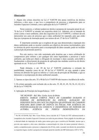 51
Observações:
1. Alguns dos crimes descritos na Lei nº 9.605/98 têm penas restritivas de direitos
inferiores a dois anos, o que leva a competência de processo e julgamento para os
Juizados Especiais Criminais, com a aplicação da Lei nº 9.099/9521
.
Neste contexto, o infrator poderá ter direito à proposta de transação penal do art.
76 da Lei nº 9.099/95 se atender aos requisitos desta Lei. Ademais, em se tratando de
crime contra o meio ambiente, além dos requisitos da Lei nº 9.099/95, o infrator deverá
demonstrar nos autos do processo que o dano ambiental foi reparado, para que então
faça jus à proposta de transação penal, nos termos do art. 27 da Lei nº 9.605/98.
É importante assinalar que a exigência de que seja demonstrada a reparação dos
danos ambientais pode se mostrar contrária aos objetivos da norma incriminadora, pois
ao término do prazo necessário para a recomposição do dano causado, pode ter incidido
a prescrição da pretensão punitiva.
Por este motivo, tem sido sustentado pela doutrina que a mera celebração de
compromisso pelo infrator e por qualquer dos entes legitimados a preservar o meio
ambiente, que tenha por objeto a obrigação de recompor o dano causado, seria hábil a
fundamentar o oferecimento da proposta de aplicação das medidas restritivas de direito
apontada no art. 76 da Lei nº 9.099/95.
Nada obstante, o art. 28 da Lei nº 9.605/98 condiciona a extinção da
punibilidade, naqueles casos do art. 89 da Lei nº 9.099/95, ou seja, quando a pena
mínima em abstrato for igual ou inferior a 1 (um) ano de privação de liberdade, a que se
demonstre a recomposição do dano ambiental causado.
2. Apenas os tipos dos arts. 35 e 40 da Lei nº 9.605/98 não trazem a incidência de multa.
3. Os crimes apenados com reclusão são os dos arts. 35, 40, 41, 45, 54, 56, 61, 62, 63 e
66 da Lei nº 9.605/98.
4. Aplicação do Princípio da Insignificância – STF
“HC 86249/SP – Rel. Min. Carlos Ayres de Britto
EMENTA: HABEAS CORPUS. PESCA DE CAMARÕES DURANTE O
PERÍODO DE REPRODUÇÃO DA ESPÉCIE. ALEGAÇÃO DE
INSIGNIFICÂNCIA EM FACE DA PEQUENA QUANTIDADE DE CAMARÃO
PESCADO, BEM COMO DE INÉPCIA DA INICIAL POR AUSÊNCIA DE
INDIVIDUALIZAÇÃO DA CONDUTA E INEXISTÊNCIA DE INDÍCIOS DE
AUTORIA. AUSÊNCIA DE PERÍCIA DEMONSTRATIVA DA
21
No HC 83.926/RJ, Rel. Min. Cezar Peluso, houve decisão da 2ª Turma do STF redimencionando a
competência dos Juizados Especiais Criminais em razão da pena abstrata. Neste julgado foi decidido que
a alternatividade da imposição de multa, pena menos grave que a restritiva de liberdade, mesmo que a
prevista seja superior a dois anos, determina a caracterização de crime de menor potencial ofensivo ,
sendo a competência para a processo e julgamento dos JCrim, onde o acusado tem direito de, preenchidos
os requisitos legais, receber a proposta de transação penal do membro do MP (Informativo STF nº 475).
 