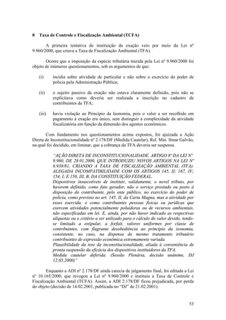 53
8 Taxa de Controle e Fiscalização Ambiental (TCFA)
A primeira tentativa de instituição da exação veio por meio da Lei nº
9.960/2000, que criava a Taxa de Fiscalização Ambiental (TFA).
Ocorre que a imposição da espécie tributária trazida pela Lei nº 9.960/2000 foi
objeto de inúmeros questionamentos, sob os argumentos de que:
(i) incidia sobre atividade de particular e não sobre o exercício do poder de
policia pela Administração Pública;
(ii) o sujeito passivo da exação não estava claramente definido, pois não se
explicitava como deveria ser realizada a inscrição no cadastro de
contribuintes da TFA;
(iii) havia violação ao Princípio da Isonomia, pois o valor a ser recolhido em
pagamento à exação era único, sem distinguir a complexidade da atividade
fiscalizatória em função da dimensão dos agentes econômicos.
Com fundamento nos questionamentos acima expostos, foi ajuizada a Ação
Direta de Inconstitucionalidade nº 2.178/DF (Medida Cautelar), Rel. Min. Ilmar Galvão,
na qual foi decidido, em liminar, que a cobrança da TFA deveria ser suspensa.
“AÇÃO DIRETA DE INCONSTITUCIONALIDADE. ARTIGO 8º DA LEI Nº
9.960, DE 28.01.2000, QUE INTRODUZIU NOVOS ARTIGOS NA LEI Nº
6.938/81, CRIANDO A TAXA DE FISCALIZAÇÃO AMBIENTAL (TFA).
ALEGADA INCOMPATIBILIDADE COM OS ARTIGOS 145, II; 167, IV;
154, I; E 150, III, B, DA CONSTITUIÇÃO FEDERAL.
Dispositivos insuscetíveis de instituir, validamente, o novel tributo, por
haverem definido, como fato gerador, não o serviço prestado ou posto à
disposição do contribuinte, pelo ente público, no exercício do poder de
polícia, como previsto no art. 145, II, da Carta Magna, mas a atividade por
esses exercida; e como contribuintes pessoas físicas ou jurídicas que
exercem atividades potencialmente poluidoras ou de recursos ambientais,
não especificadas em lei. E, ainda, por não haver indicado as respectivas
alíquotas ou o critério a ser utilizado para o cálculo do valor devido, tendo-
se limitado a estipular, a forfait, valores uniformes por classe de
contribuintes, com flagrante desobediência ao princípio da isonomia,
consistente, no caso, na dispensa do mesmo tratamento tributário
contribuintes de expressão econômica extremamente variada.
Plausibilidade da tese da inconstitucionalidade, aliada à conveniência de
pronta suspensão da eficácia dos dispositivos instituidores da TFA.
Medida cautelar deferida. (Sessão Plenária, decisão unânime, DJ
12.05.2000)”
Enquanto a ADI nº 2.178/DF ainda carecia de julgamento final, foi editada a Lei
nº 10.165/2000, que revogou a Lei nº 9.960/2000 e instituiu a Taxa de Controle e
Fiscalização Ambiental (TCFA). Assim, a ADI 2.178/DF ficou prejudicada, por perda
do objeto (decisão de 14.02.2001, publicada no “DJ” de 21.02.2001).
 